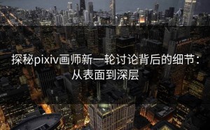 探秘pixiv画师新一轮讨论背后的细节：从表面到深层