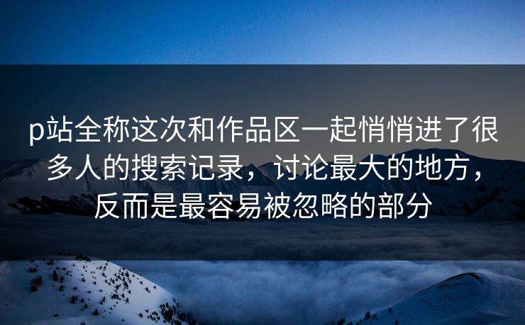 p站全称这次和作品区一起悄悄进了很多人的搜索记录,讨论最大的地方,反而是最容易被忽略的部分 p站全称这次和作品区一起悄悄进了很多人的搜索记录,讨论最大的地方,反而是最容易被忽略的部分