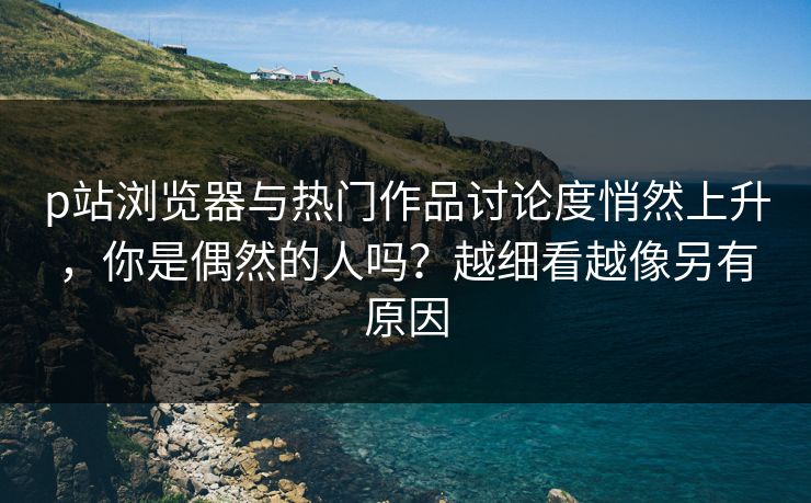 p站浏览器与热门作品讨论度悄然上升,你是偶然的人吗?越细看越像另有原因 p站浏览器与热门作品讨论度悄然上升,你是偶然的人吗?越细看越像另有原因