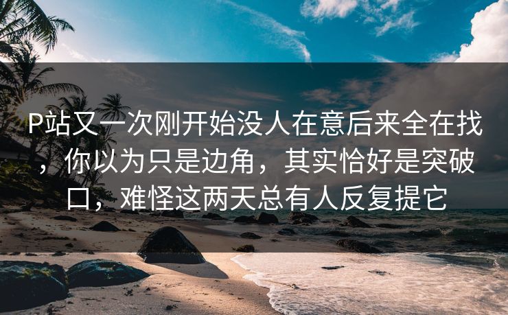 P站又一次刚开始没人在意后来全在找,你以为只是边角,其实恰好是突破口,难怪这两天总有人反复提它 P站又一次刚开始没人在意后来全在找,你以为只是边角,其实恰好是突破口,难怪这两天总有人反复提它