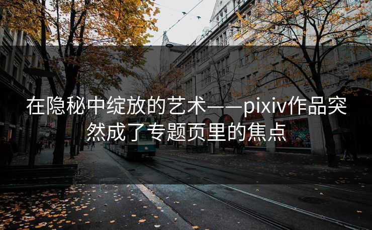 在隐秘中绽放的艺术——pixiv作品突然成了专题页里的焦点 在隐秘中绽放的艺术——pixiv作品突然成了专题页里的焦点