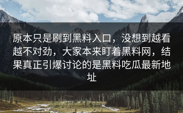 原本只是刷到黑料入口,没想到越看越不对劲,大家本来盯着黑料网,结果真正引爆讨论的是黑料吃瓜最新地址 原本只是刷到黑料入口,没想到越看越不对劲,大家本来盯着黑料网,结果真正引爆讨论的是黑料吃瓜最新地址