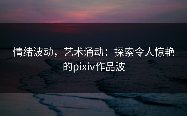 情绪波动,艺术涌动:探索令人惊艳的pixiv作品波 情绪波动,艺术涌动:探索令人惊艳的pixiv作品波
