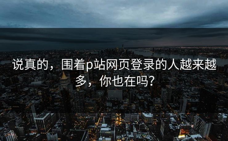 说真的,围着p站网页登录的人越来越多,你也在吗? 说真的,围着p站网页登录的人越来越多,你也在吗?
