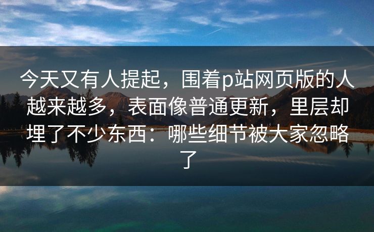 今天又有人提起,围着p站网页版的人越来越多,表面像普通更新,里层却埋了不少东西:哪些细节被大家忽略了 今天又有人提起,围着p站网页版的人越来越多,表面像普通更新,里层却埋了不少东西:哪些细节被大家忽略了
