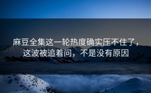 麻豆全集这一轮热度确实压不住了，这波被追着问，不是没有原因