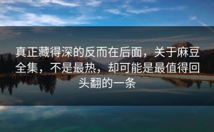 真正藏得深的反而在后面，关于麻豆全集，不是最热，却可能是最值得回头翻的一条