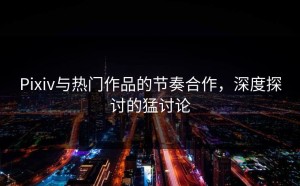Pixiv与热门作品的节奏合作，深度探讨的猛讨论