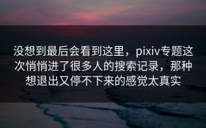 没想到最后会看到这里，pixiv专题这次悄悄进了很多人的搜索记录，那种想退出又停不下来的感觉太真实