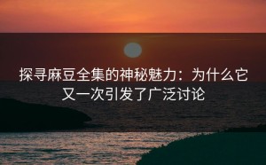 探寻麻豆全集的神秘魅力：为什么它又一次引发了广泛讨论