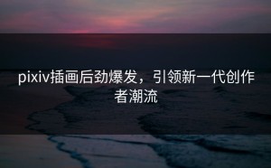pixiv插画后劲爆发，引领新一代创作者潮流