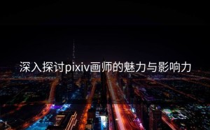 深入探讨pixiv画师的魅力与影响力