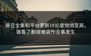 麻豆全集和平台更新讨论度悄悄变高，谁看了都很难装作没事发生