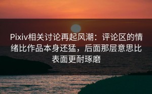 Pixiv相关讨论再起风潮：评论区的情绪比作品本身还猛，后面那层意思比表面更耐琢磨