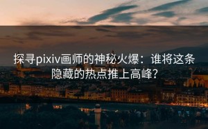 探寻pixiv画师的神秘火爆：谁将这条隐藏的热点推上高峰？