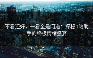 不看还好，一看全是门道：探秘p站助手的终极情绪盛宴