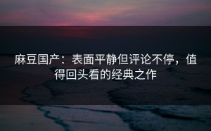 麻豆国产：表面平静但评论不停，值得回头看的经典之作