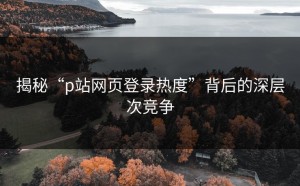 揭秘“p站网页登录热度”背后的深层次竞争