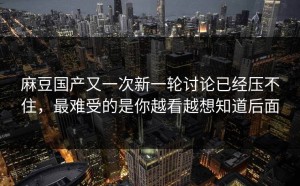 麻豆国产又一次新一轮讨论已经压不住，最难受的是你越看越想知道后面