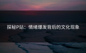 探秘P站：情绪爆发背后的文化现象