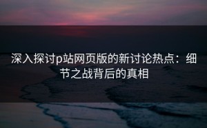深入探讨p站网页版的新讨论热点：细节之战背后的真相