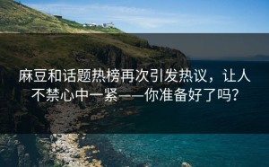 麻豆和话题热榜再次引发热议，让人不禁心中一紧——你准备好了吗？