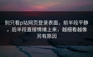 别只看p站网页登录表面，前半段平静，后半段直接情绪上来，越细看越像另有原因