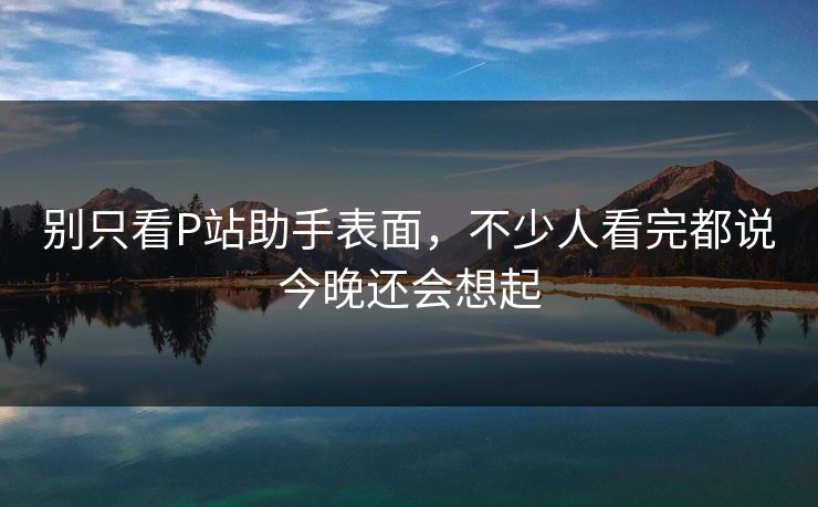 别只看P站助手表面,不少人看完都说今晚还会想起 别只看P站助手表面,不少人看完都说今晚还会想起