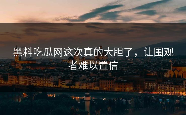 黑料吃瓜网这次真的大胆了,让围观者难以置信 黑料吃瓜网这次真的大胆了,让围观者难以置信