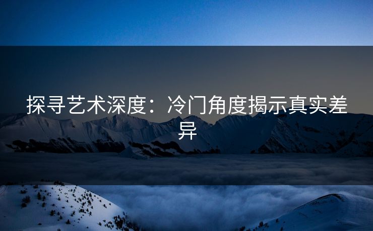 探寻艺术深度:冷门角度揭示真实差异 探寻艺术深度:冷门角度揭示真实差异