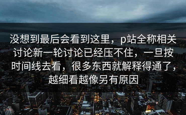 没想到最后会看到这里，p站全称相关讨论新一轮讨论已经压不住，一旦按时间线去看，很多东西就解释得通了，越细看越像另有原因