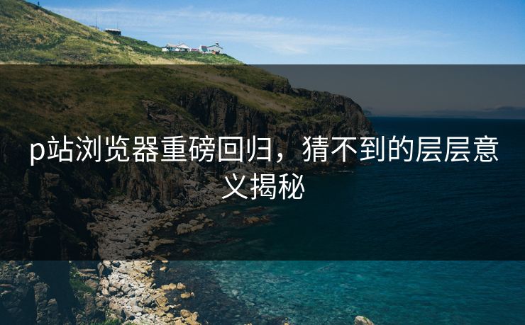 p站浏览器重磅回归,猜不到的层层意义揭秘 p站浏览器重磅回归,猜不到的层层意义揭秘