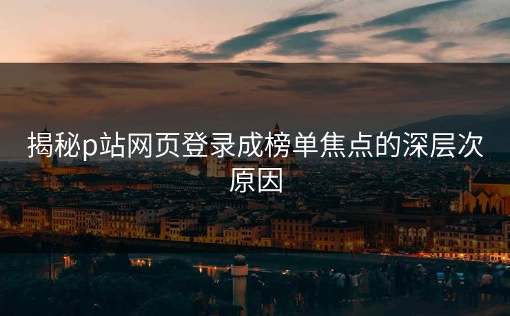 揭秘p站网页登录成榜单焦点的深层次原因 揭秘p站网页登录成榜单焦点的深层次原因