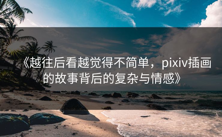 《越往后看越觉得不简单,pixiv插画的故事背后的复杂与情感》 《越往后看越觉得不简单,pixiv插画的故事背后的复杂与情感》