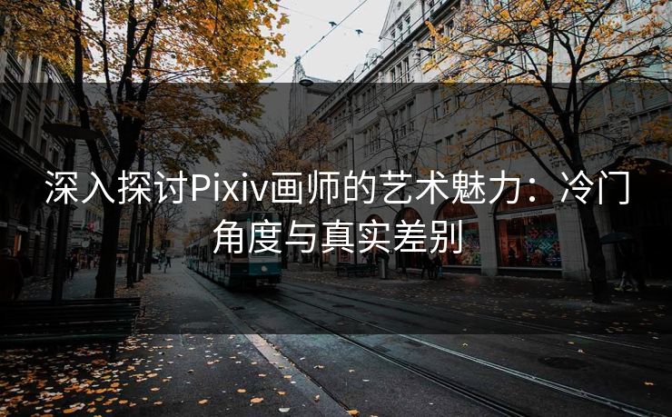 深入探讨Pixiv画师的艺术魅力:冷门角度与真实差别 深入探讨Pixiv画师的艺术魅力:冷门角度与真实差别
