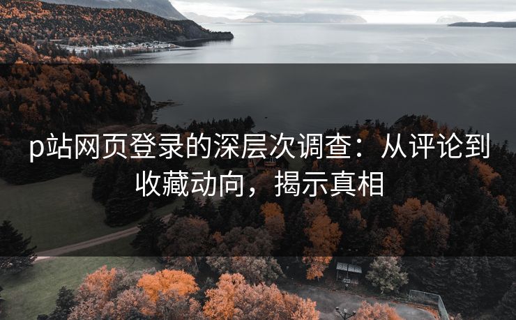 p站网页登录的深层次调查:从评论到收藏动向,揭示真相 p站网页登录的深层次调查:从评论到收藏动向,揭示真相