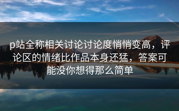 p站全称相关讨论讨论度悄悄变高,评论区的情绪比作品本身还猛,答案可能没你想得那么简单 p站全称相关讨论讨论度悄悄变高,评论区的情绪比作品本身还猛,答案可能没你想得那么简单