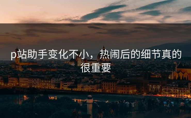 p站助手变化不小,热闹后的细节真的很重要 p站助手变化不小,热闹后的细节真的很重要