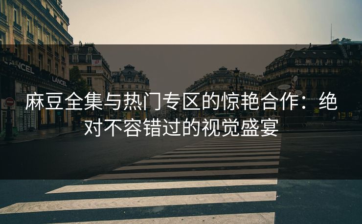 麻豆全集与热门专区的惊艳合作:绝对不容错过的视觉盛宴 麻豆全集与热门专区的惊艳合作:绝对不容错过的视觉盛宴