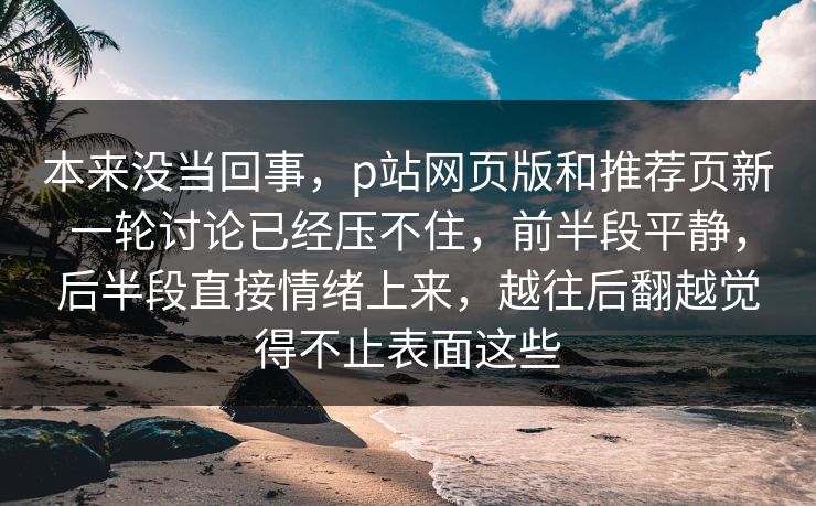 本来没当回事,p站网页版和推荐页新一轮讨论已经压不住,前半段平静,后半段直接情绪上来,越往后翻越觉得不止表面这些 本来没当回事,p站网页版和推荐页新一轮讨论已经压不住,前半段平静,后半段直接情绪上来,越往后翻越觉得不止表面这些