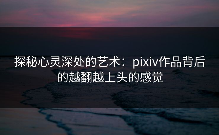 探秘心灵深处的艺术:pixiv作品背后的越翻越上头的感觉 探秘心灵深处的艺术:pixiv作品背后的越翻越上头的感觉