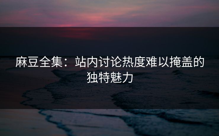 麻豆全集:站内讨论热度难以掩盖的独特魅力 麻豆全集:站内讨论热度难以掩盖的独特魅力